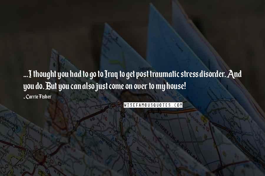 Carrie Fisher Quotes: ...I thought you had to go to Iraq to get post traumatic stress disorder. And you do. But you can also just come on over to my house!