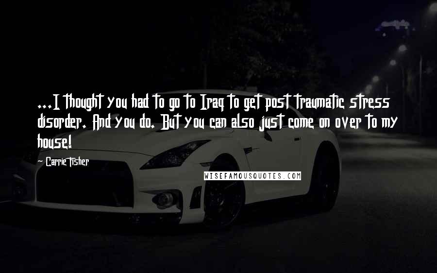 Carrie Fisher Quotes: ...I thought you had to go to Iraq to get post traumatic stress disorder. And you do. But you can also just come on over to my house!