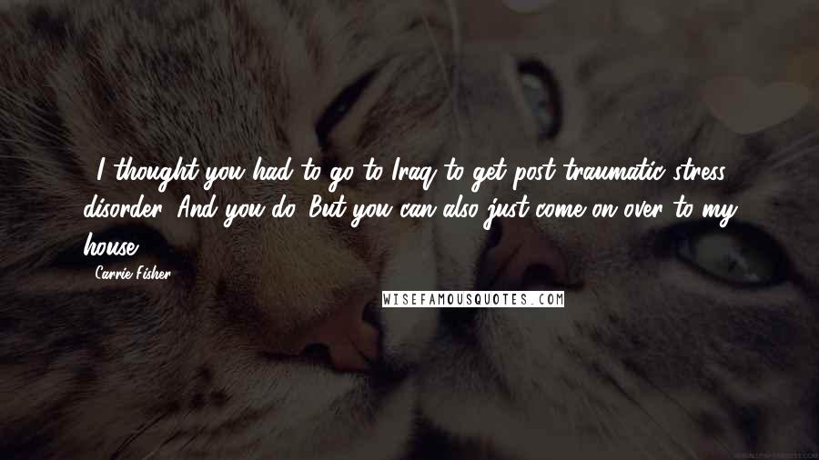 Carrie Fisher Quotes: ...I thought you had to go to Iraq to get post traumatic stress disorder. And you do. But you can also just come on over to my house!