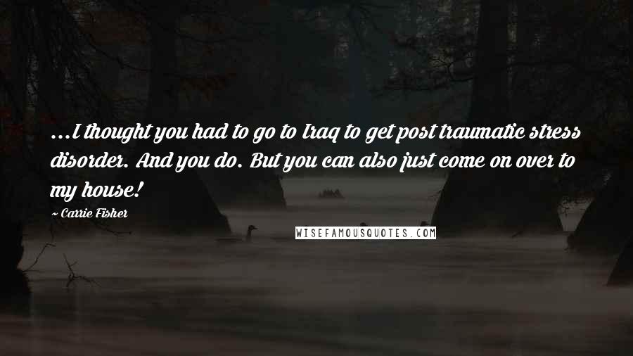 Carrie Fisher Quotes: ...I thought you had to go to Iraq to get post traumatic stress disorder. And you do. But you can also just come on over to my house!