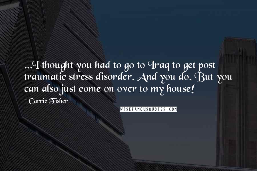 Carrie Fisher Quotes: ...I thought you had to go to Iraq to get post traumatic stress disorder. And you do. But you can also just come on over to my house!