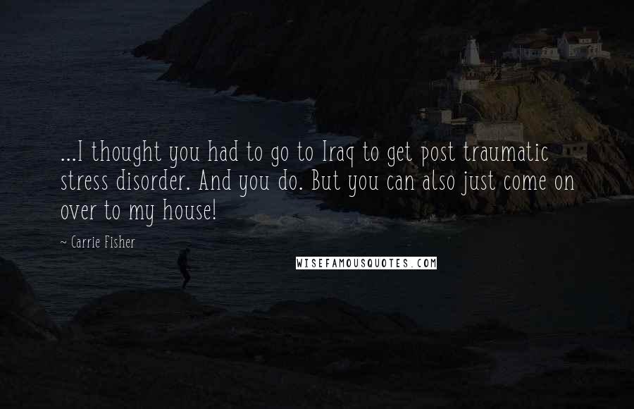 Carrie Fisher Quotes: ...I thought you had to go to Iraq to get post traumatic stress disorder. And you do. But you can also just come on over to my house!