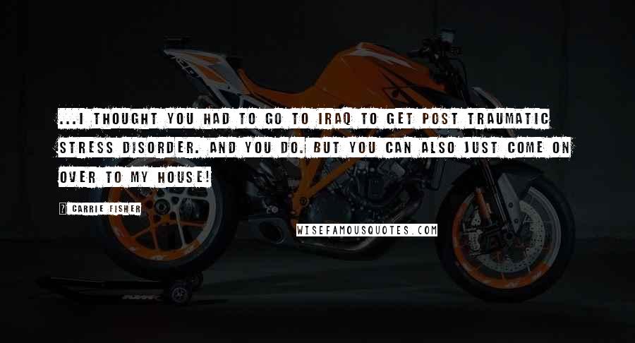 Carrie Fisher Quotes: ...I thought you had to go to Iraq to get post traumatic stress disorder. And you do. But you can also just come on over to my house!