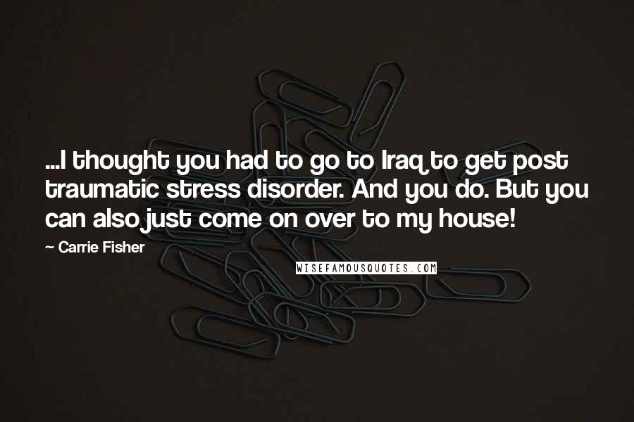 Carrie Fisher Quotes: ...I thought you had to go to Iraq to get post traumatic stress disorder. And you do. But you can also just come on over to my house!