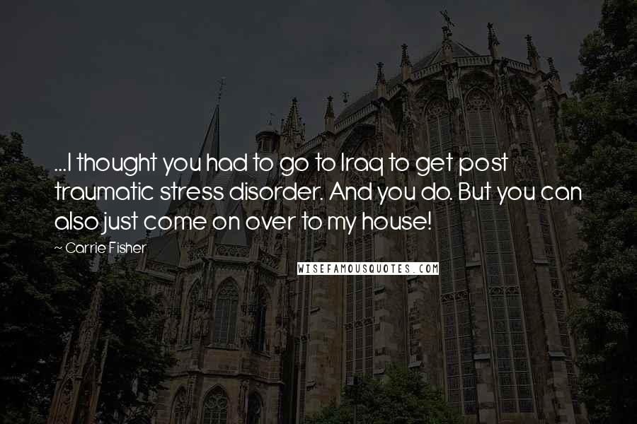 Carrie Fisher Quotes: ...I thought you had to go to Iraq to get post traumatic stress disorder. And you do. But you can also just come on over to my house!