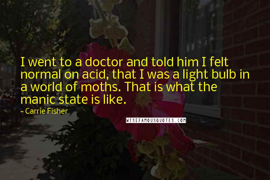 Carrie Fisher Quotes: I went to a doctor and told him I felt normal on acid, that I was a light bulb in a world of moths. That is what the manic state is like.