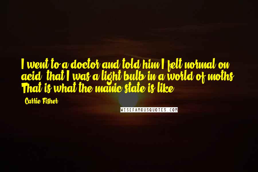 Carrie Fisher Quotes: I went to a doctor and told him I felt normal on acid, that I was a light bulb in a world of moths. That is what the manic state is like.
