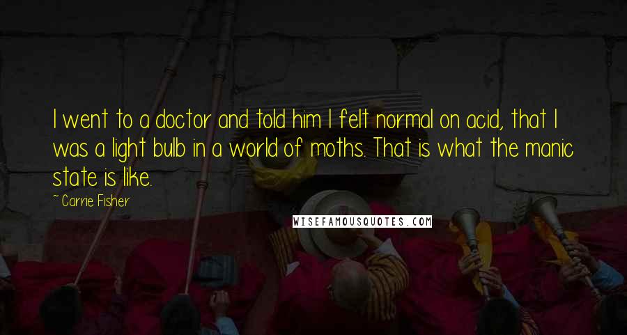 Carrie Fisher Quotes: I went to a doctor and told him I felt normal on acid, that I was a light bulb in a world of moths. That is what the manic state is like.