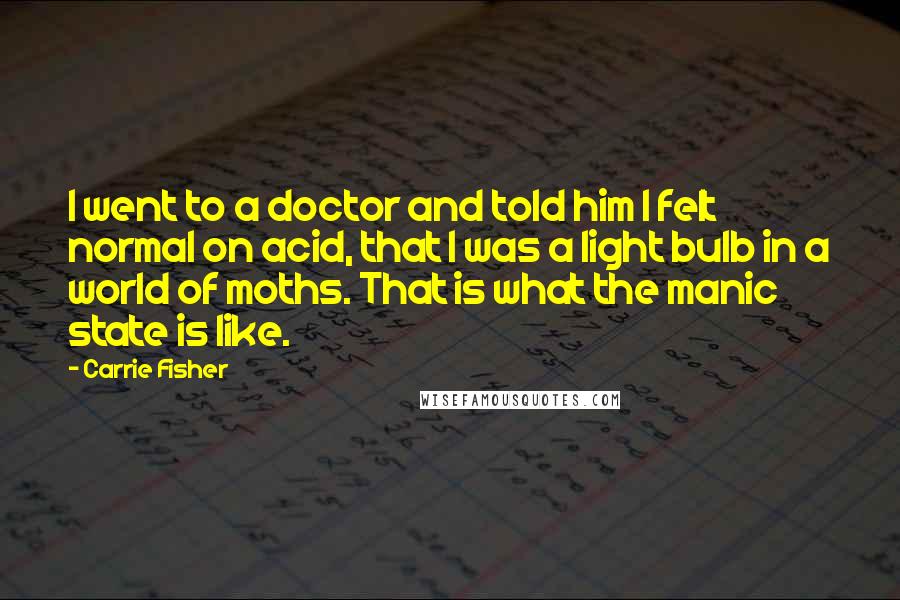 Carrie Fisher Quotes: I went to a doctor and told him I felt normal on acid, that I was a light bulb in a world of moths. That is what the manic state is like.