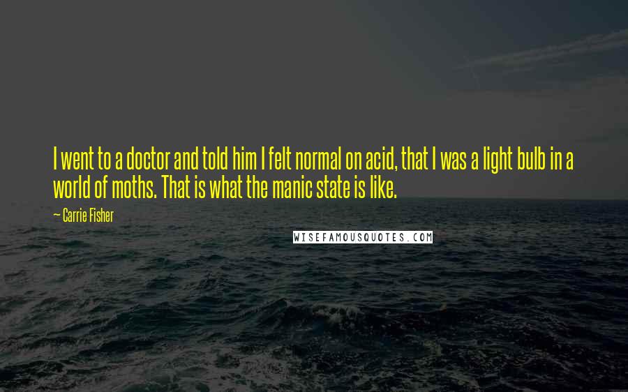 Carrie Fisher Quotes: I went to a doctor and told him I felt normal on acid, that I was a light bulb in a world of moths. That is what the manic state is like.