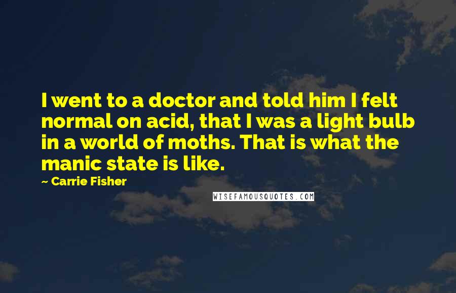 Carrie Fisher Quotes: I went to a doctor and told him I felt normal on acid, that I was a light bulb in a world of moths. That is what the manic state is like.