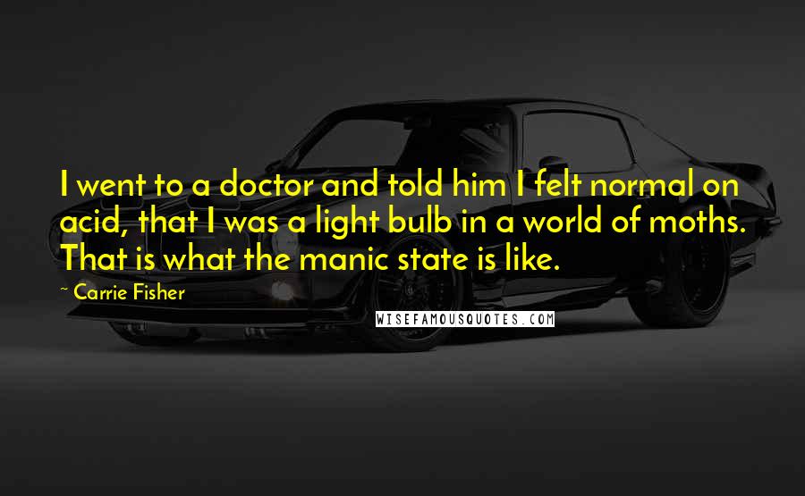 Carrie Fisher Quotes: I went to a doctor and told him I felt normal on acid, that I was a light bulb in a world of moths. That is what the manic state is like.