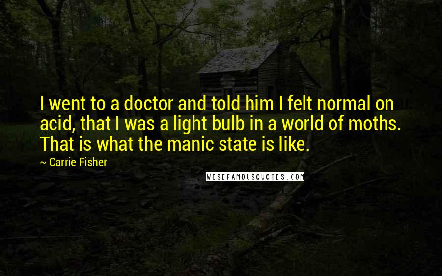Carrie Fisher Quotes: I went to a doctor and told him I felt normal on acid, that I was a light bulb in a world of moths. That is what the manic state is like.