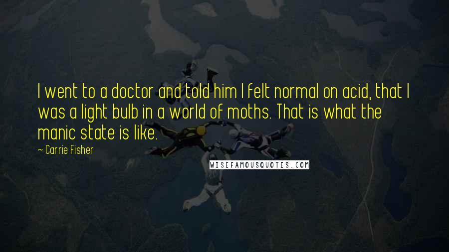 Carrie Fisher Quotes: I went to a doctor and told him I felt normal on acid, that I was a light bulb in a world of moths. That is what the manic state is like.