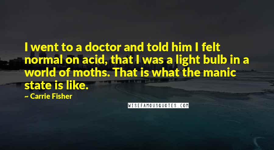 Carrie Fisher Quotes: I went to a doctor and told him I felt normal on acid, that I was a light bulb in a world of moths. That is what the manic state is like.