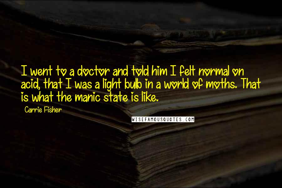 Carrie Fisher Quotes: I went to a doctor and told him I felt normal on acid, that I was a light bulb in a world of moths. That is what the manic state is like.