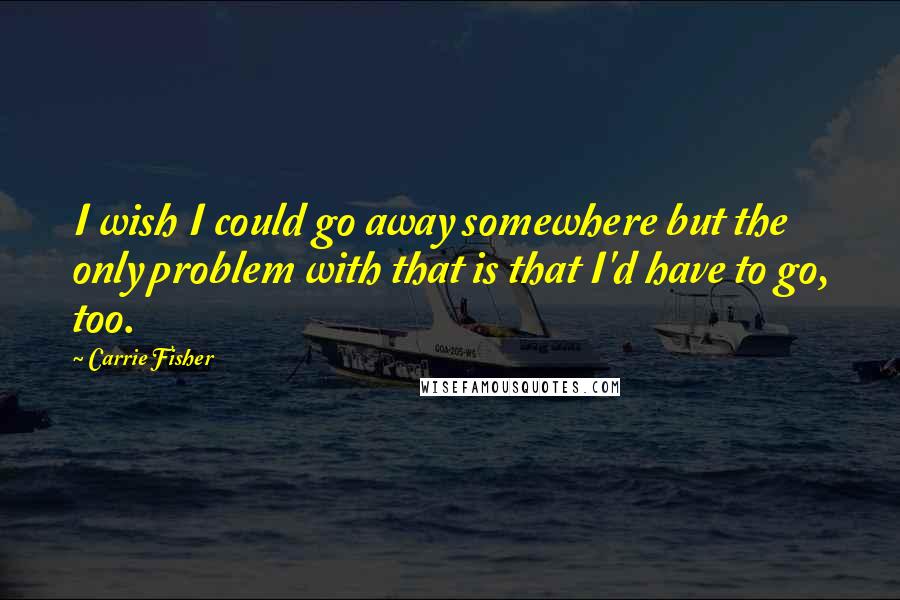 Carrie Fisher Quotes: I wish I could go away somewhere but the only problem with that is that I'd have to go, too.