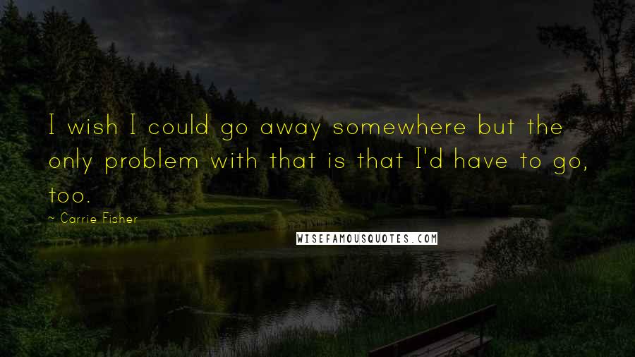 Carrie Fisher Quotes: I wish I could go away somewhere but the only problem with that is that I'd have to go, too.