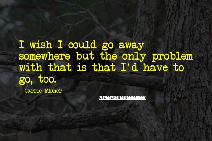 Carrie Fisher Quotes: I wish I could go away somewhere but the only problem with that is that I'd have to go, too.