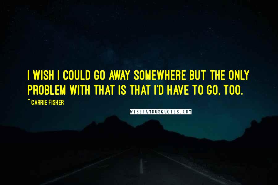 Carrie Fisher Quotes: I wish I could go away somewhere but the only problem with that is that I'd have to go, too.