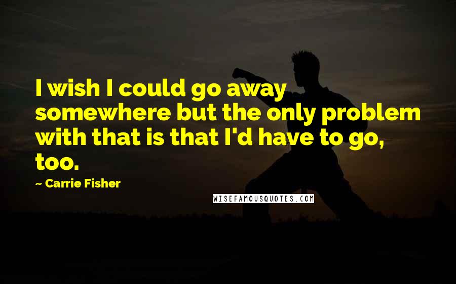 Carrie Fisher Quotes: I wish I could go away somewhere but the only problem with that is that I'd have to go, too.
