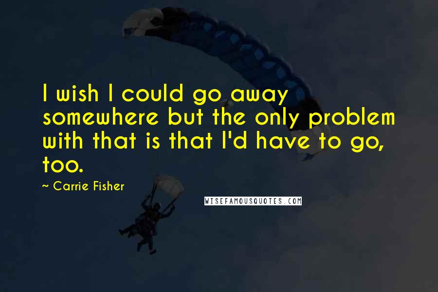 Carrie Fisher Quotes: I wish I could go away somewhere but the only problem with that is that I'd have to go, too.