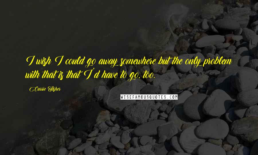 Carrie Fisher Quotes: I wish I could go away somewhere but the only problem with that is that I'd have to go, too.