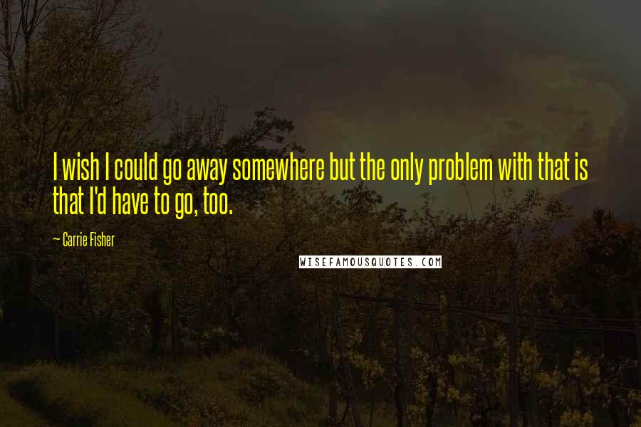 Carrie Fisher Quotes: I wish I could go away somewhere but the only problem with that is that I'd have to go, too.