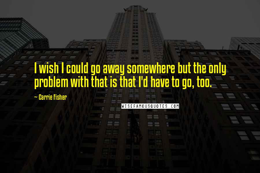 Carrie Fisher Quotes: I wish I could go away somewhere but the only problem with that is that I'd have to go, too.