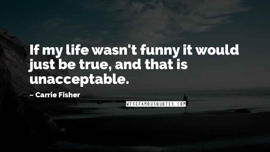Carrie Fisher Quotes: If my life wasn't funny it would just be true, and that is unacceptable.