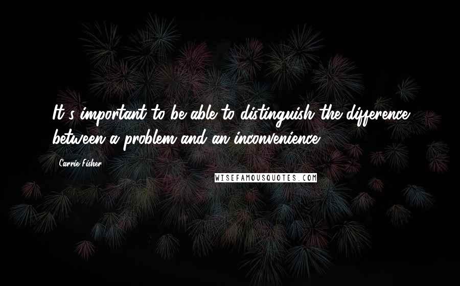 Carrie Fisher Quotes: It's important to be able to distinguish the difference between a problem and an inconvenience.