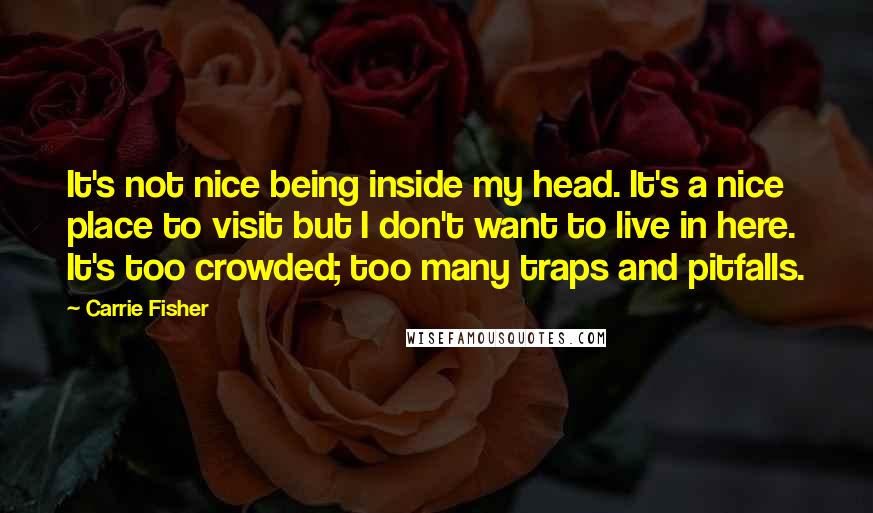 Carrie Fisher Quotes: It's not nice being inside my head. It's a nice place to visit but I don't want to live in here. It's too crowded; too many traps and pitfalls.