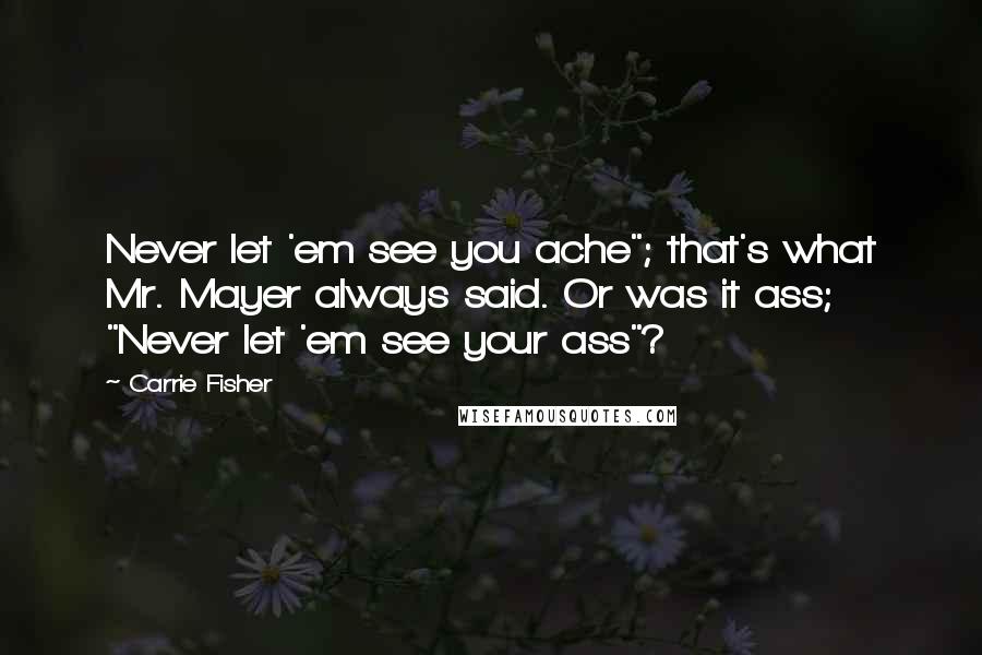 Carrie Fisher Quotes: Never let 'em see you ache"; that's what Mr. Mayer always said. Or was it ass; "Never let 'em see your ass"?