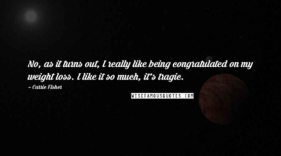 Carrie Fisher Quotes: No, as it turns out, I really like being congratulated on my weight loss. I like it so much, it's tragic.