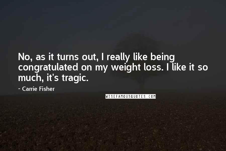 Carrie Fisher Quotes: No, as it turns out, I really like being congratulated on my weight loss. I like it so much, it's tragic.