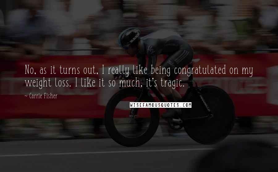 Carrie Fisher Quotes: No, as it turns out, I really like being congratulated on my weight loss. I like it so much, it's tragic.