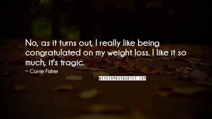 Carrie Fisher Quotes: No, as it turns out, I really like being congratulated on my weight loss. I like it so much, it's tragic.