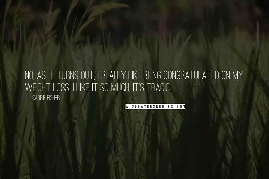 Carrie Fisher Quotes: No, as it turns out, I really like being congratulated on my weight loss. I like it so much, it's tragic.