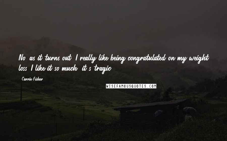 Carrie Fisher Quotes: No, as it turns out, I really like being congratulated on my weight loss. I like it so much, it's tragic.