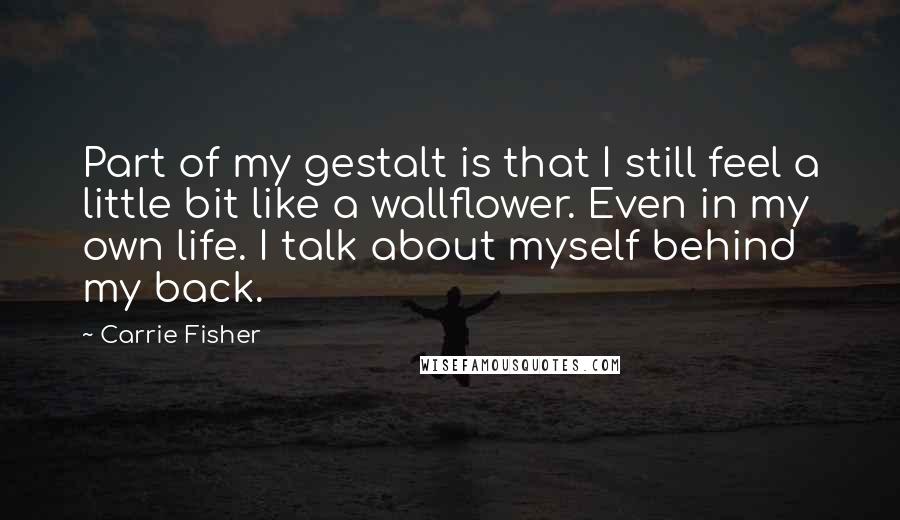 Carrie Fisher Quotes: Part of my gestalt is that I still feel a little bit like a wallflower. Even in my own life. I talk about myself behind my back.