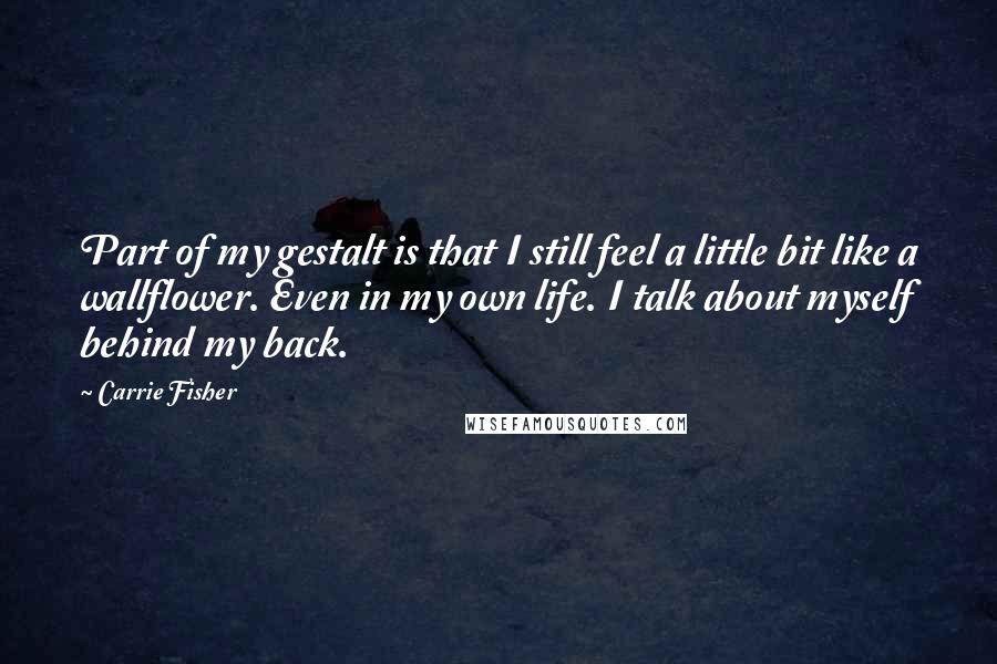 Carrie Fisher Quotes: Part of my gestalt is that I still feel a little bit like a wallflower. Even in my own life. I talk about myself behind my back.