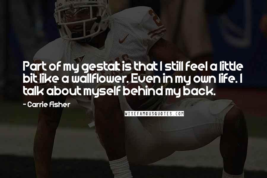 Carrie Fisher Quotes: Part of my gestalt is that I still feel a little bit like a wallflower. Even in my own life. I talk about myself behind my back.