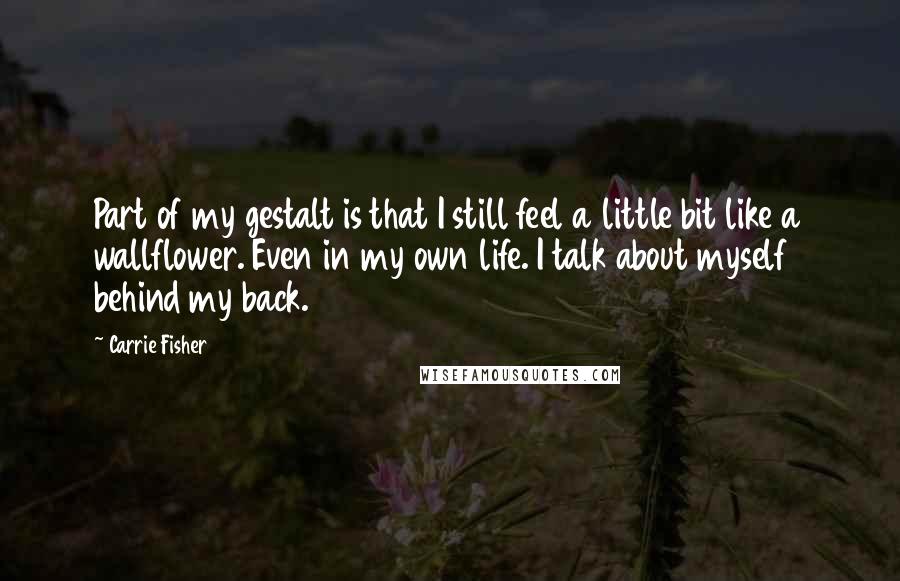 Carrie Fisher Quotes: Part of my gestalt is that I still feel a little bit like a wallflower. Even in my own life. I talk about myself behind my back.