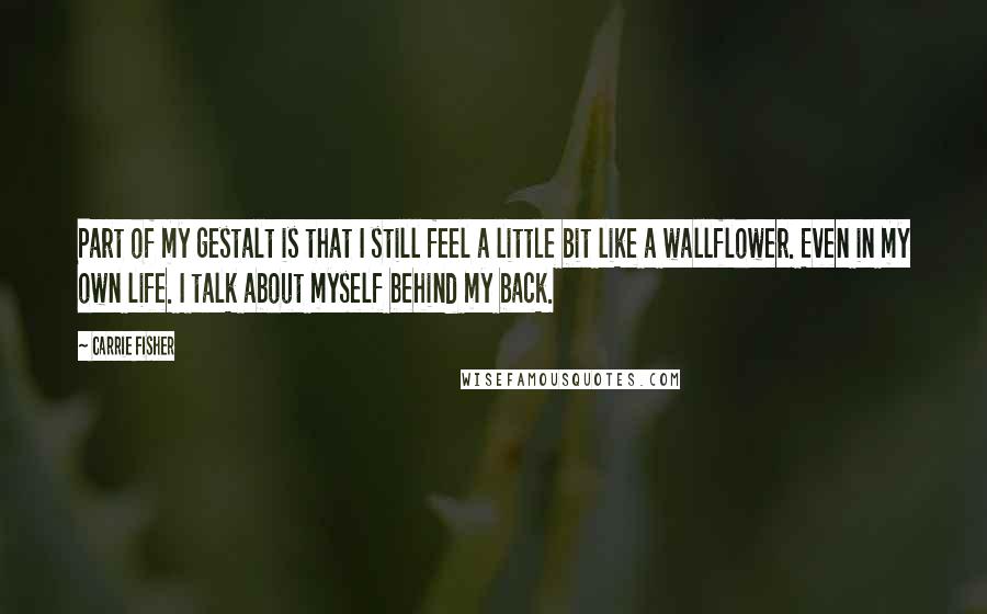 Carrie Fisher Quotes: Part of my gestalt is that I still feel a little bit like a wallflower. Even in my own life. I talk about myself behind my back.