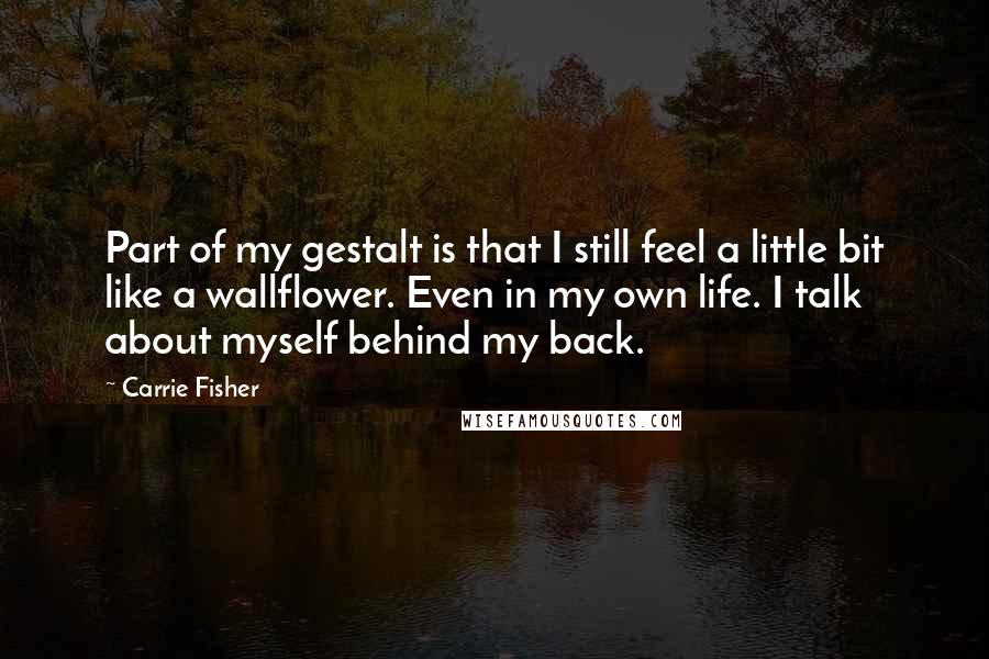 Carrie Fisher Quotes: Part of my gestalt is that I still feel a little bit like a wallflower. Even in my own life. I talk about myself behind my back.