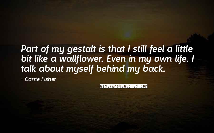 Carrie Fisher Quotes: Part of my gestalt is that I still feel a little bit like a wallflower. Even in my own life. I talk about myself behind my back.