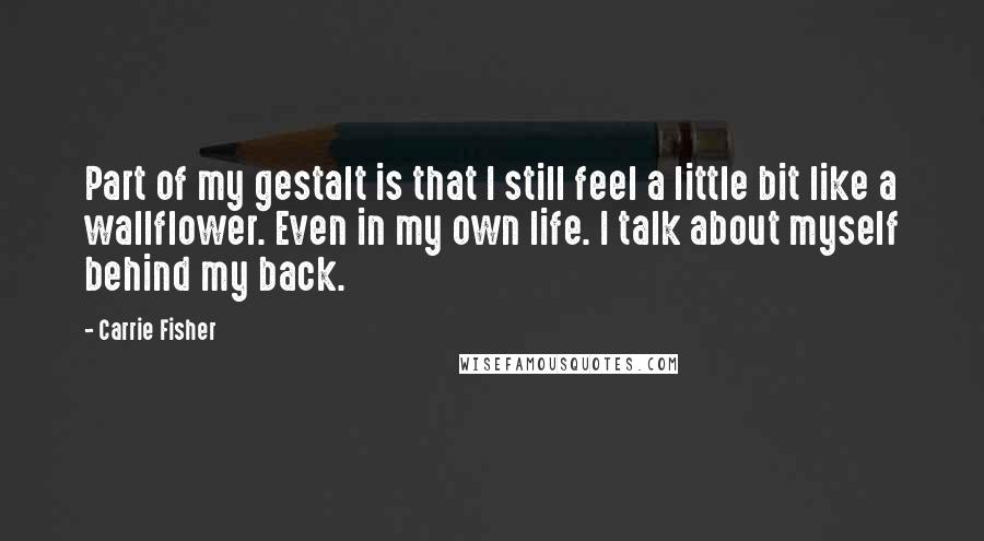 Carrie Fisher Quotes: Part of my gestalt is that I still feel a little bit like a wallflower. Even in my own life. I talk about myself behind my back.