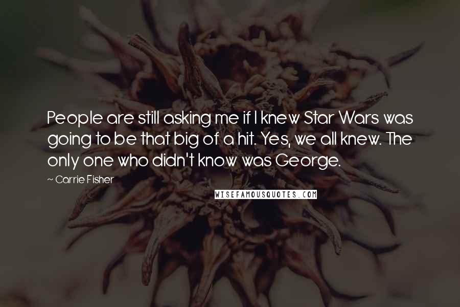 Carrie Fisher Quotes: People are still asking me if I knew Star Wars was going to be that big of a hit. Yes, we all knew. The only one who didn't know was George.