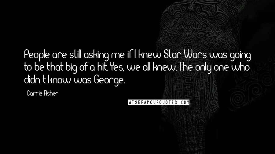 Carrie Fisher Quotes: People are still asking me if I knew Star Wars was going to be that big of a hit. Yes, we all knew. The only one who didn't know was George.