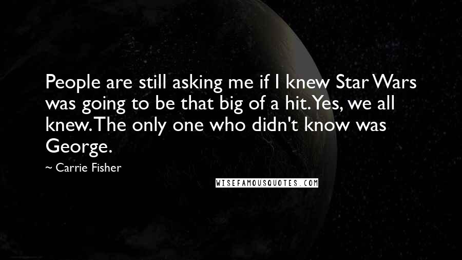 Carrie Fisher Quotes: People are still asking me if I knew Star Wars was going to be that big of a hit. Yes, we all knew. The only one who didn't know was George.